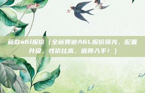 新款a6l报价(全新奥迪A6L报价曝光,配置升级,性价比高,值得入手!)
