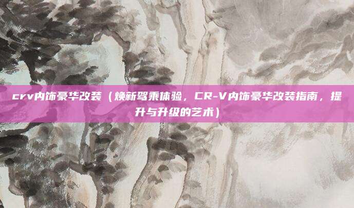 crv内饰豪华改装(焕新驾乘体验,CR-V内饰豪华改装指南,提升与升级的艺术)