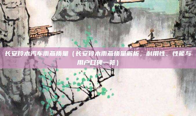 长安玲木汽车雨燕质量(长安铃木雨燕质量解析,耐用性、性能与用户口碑一览)