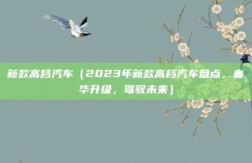 新款高档汽车(2023年新款高档汽车盘点,奢华升级,驾驭未来)