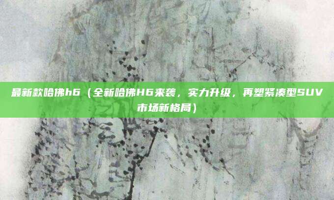 最新款哈佛h6（全新哈佛H6来袭，实力升级，再塑紧凑型SUV市场新格局）