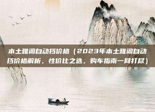 本土雅阁自动挡价格(2023年本土雅阁自动挡价格解析,性价比之选,购车指南一网打尽)