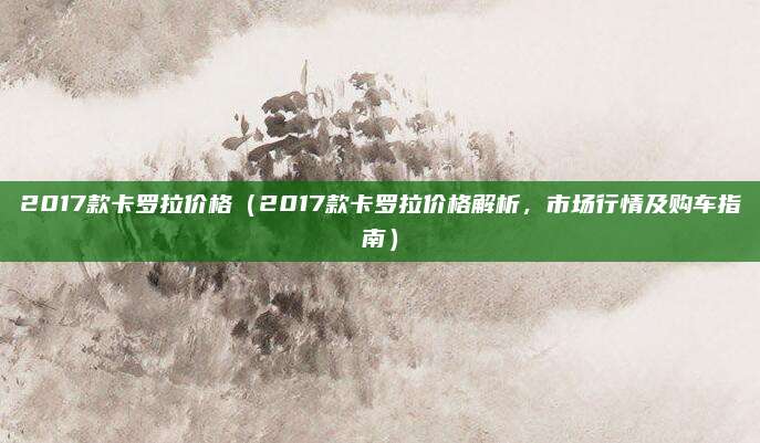 2017款卡罗拉价格(2017款卡罗拉价格解析,市场行情及购车指南)