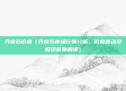 丹泉石价格(丹泉石市场行情分析,价格波动及投资前景解读)