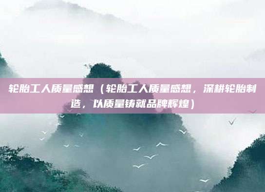 轮胎工人质量感想(轮胎工人质量感想,深耕轮胎制造,以质量铸就品牌辉煌)