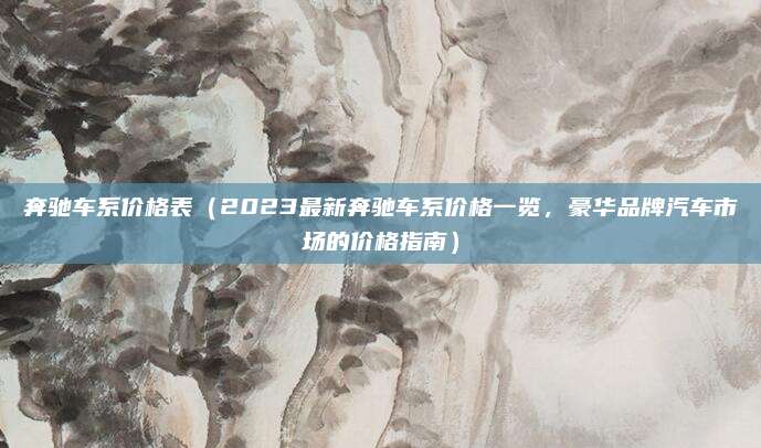 奔驰车系价格表(2023最新奔驰车系价格一览,豪华品牌汽车市场的价格指南)