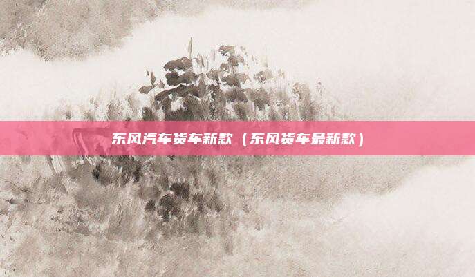 东风汽车货车新款(东风货车最新款)