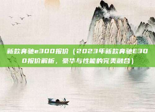 新款奔驰e300报价(2023年新款奔驰E300报价解析,豪华与性能的完美融合)