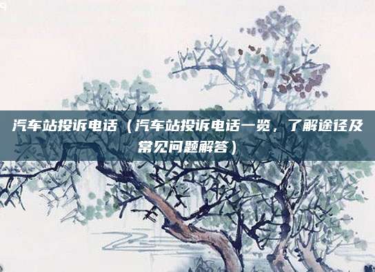 汽车站投诉电话(汽车站投诉电话一览,了解途径及常见问题解答)