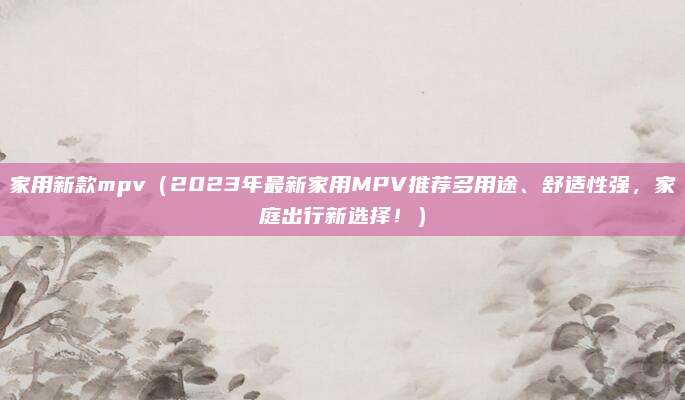 家用新款mpv(2023年最新家用MPV推荐多用途、舒适性强,家庭出行新选择!)