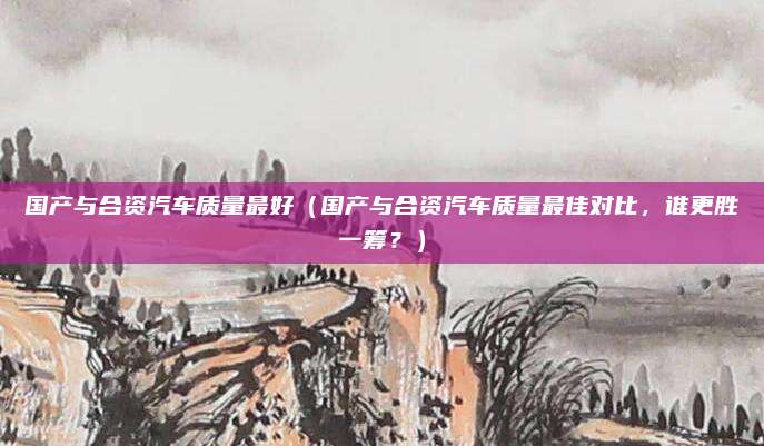 国产与合资汽车质量最好(国产与合资汽车质量最佳对比,谁更胜一筹?)