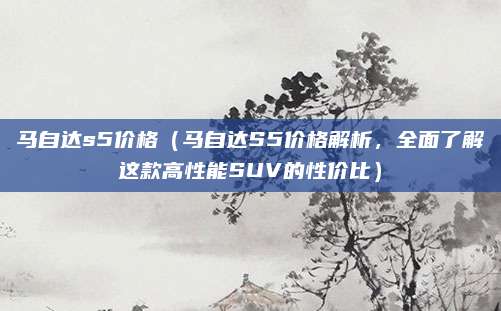 马自达s5价格(马自达S5价格解析,全面了解这款高性能SUV的性价比)