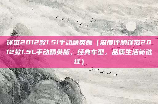 锋范2012款1.5l手动精英版(深度评测锋范2012款1.5L手动精英版,经典车型,品质生活新选择)
