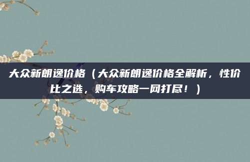 大众新朗逸价格（大众新朗逸价格全解析，性价比之选，购车攻略一网打尽！）