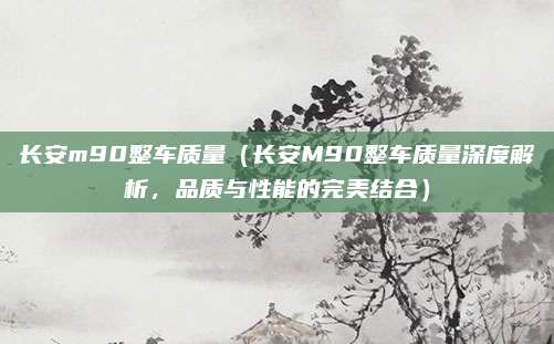 长安m90整车质量(长安M90整车质量深度解析,品质与性能的完美结合)