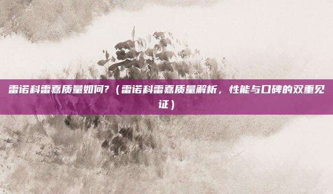 雷诺科雷嘉质量如何?(雷诺科雷嘉质量解析,性能与口碑的双重见证)