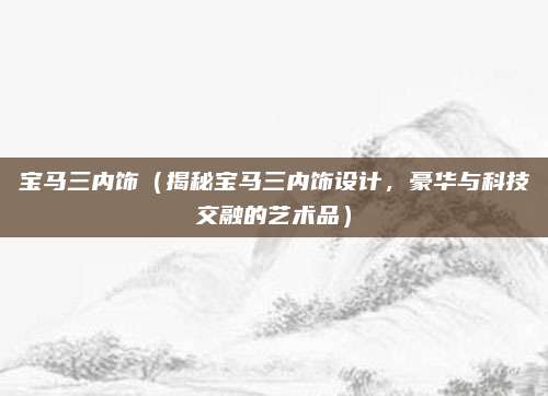 宝马三内饰(揭秘宝马三内饰设计,豪华与科技交融的艺术品)