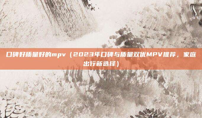 口碑好质量好的mpv（2023年口碑与质量双优MPV推荐，家庭出行新选择）