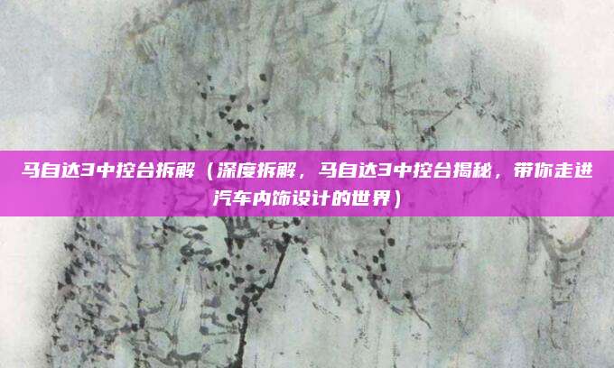 马自达3中控台拆解(深度拆解,马自达3中控台揭秘,带你走进汽车内饰设计的世界)