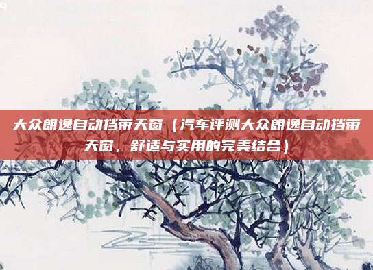大众朗逸自动挡带天窗(汽车评测大众朗逸自动挡带天窗,舒适与实用的完美结合)