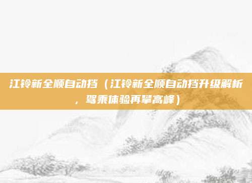 江铃新全顺自动挡(江铃新全顺自动挡升级解析,驾乘体验再攀高峰)