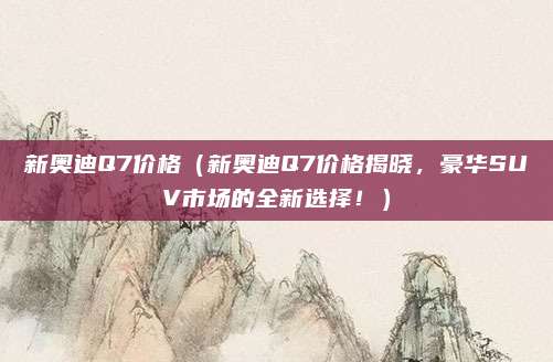新奥迪Q7价格(新奥迪Q7价格揭晓,豪华SUV市场的全新选择!)