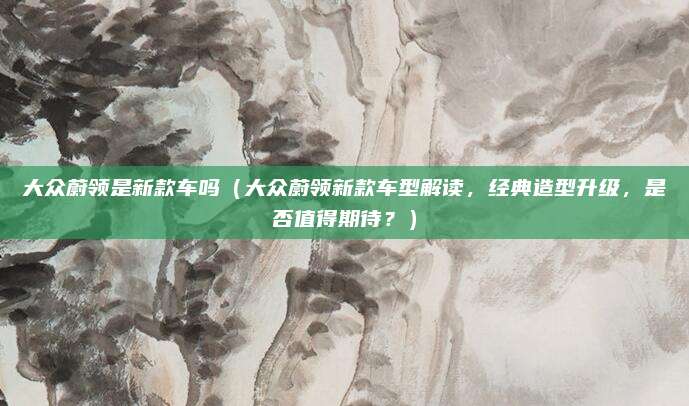 大众蔚领是新款车吗(大众蔚领新款车型解读,经典造型升级,是否值得期待?)