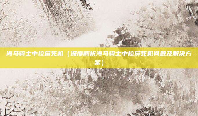 海马骑士中控屏死机(深度解析海马骑士中控屏死机问题及解决方案)