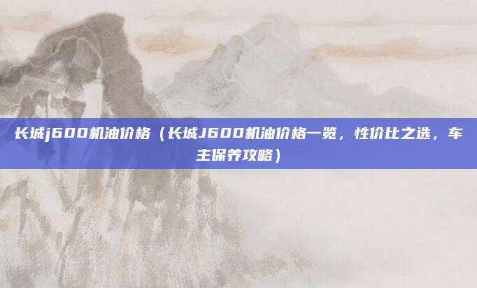 长城j600机油价格（长城J600机油价格一览，性价比之选，车主保养攻略）