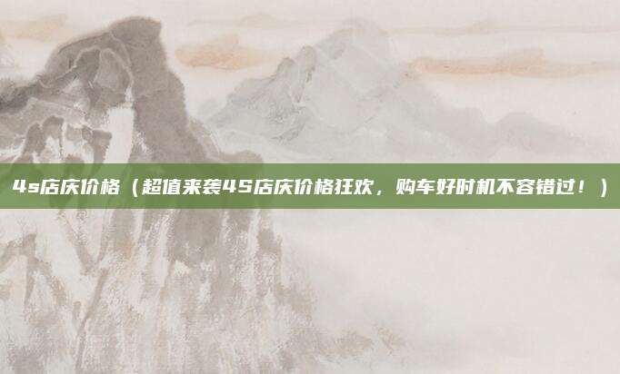4s店庆价格(超值来袭4S店庆价格狂欢,购车好时机不容错过!)