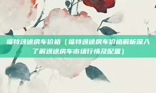 福特逸途房车价格(福特逸途房车价格解析深入了解逸途房车市场行情及配置)