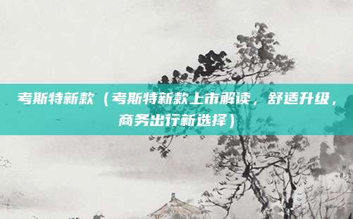 考斯特新款(考斯特新款上市解读,舒适升级,商务出行新选择)