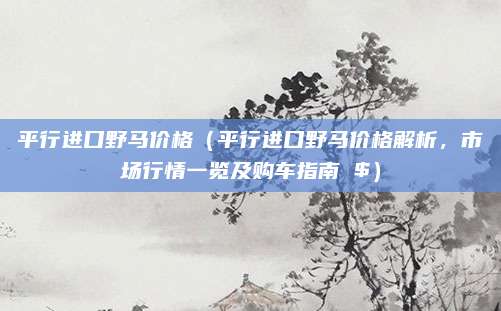 平行进口野马价格（平行进口野马价格解析，市场行情一览及购车指南 $）