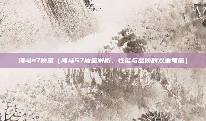 海马s7质量(海马S7质量解析,性能与品质的双重考量)