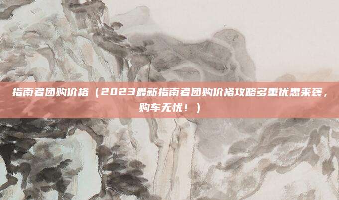 指南者团购价格(2023最新指南者团购价格攻略多重优惠来袭,购车无忧!)