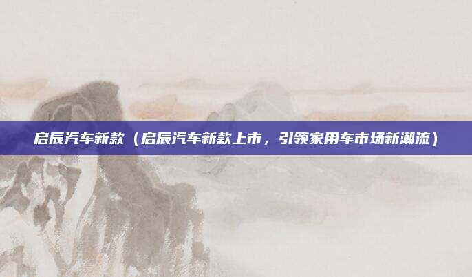 启辰汽车新款（启辰汽车新款上市，引领家用车市场新潮流）