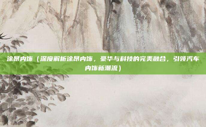 涂昂内饰(深度解析涂昂内饰,豪华与科技的完美融合,引领汽车内饰新潮流)