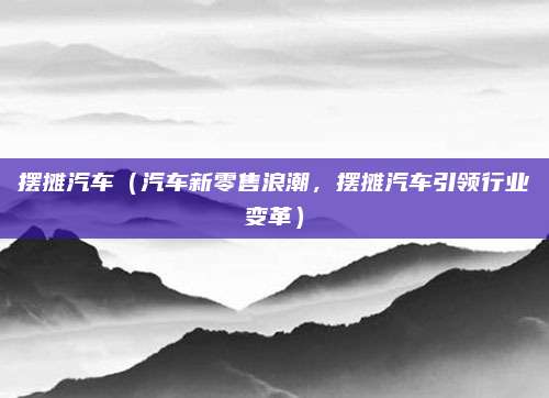 摆摊汽车(汽车新零售浪潮,摆摊汽车引领行业变革)