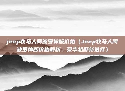 jeep牧马人阿波罗神版价格（Jeep牧马人阿波罗神版价格解析，豪华越野新选择）