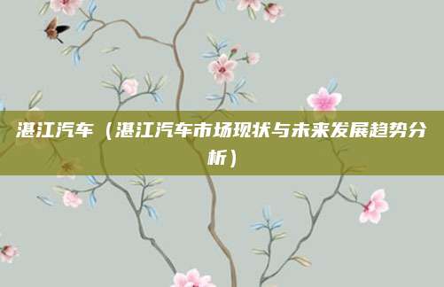 湛江汽车(湛江汽车市场现状与未来发展趋势分析)