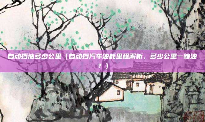 自动挡油多少公里(自动挡汽车油耗里程解析,多少公里一箱油?)