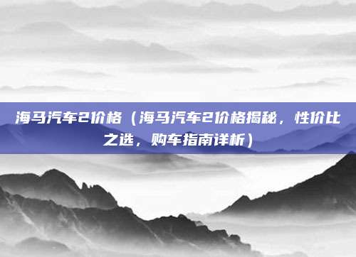海马汽车2价格(海马汽车2价格揭秘,性价比之选,购车指南详析)