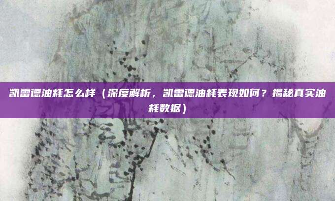 凯雷德油耗怎么样（深度解析，凯雷德油耗表现如何？揭秘真实油耗数据）