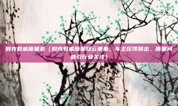 别克君威质量差(别克君威质量疑云重重,车主反馈频出,质量问题引行业关注)