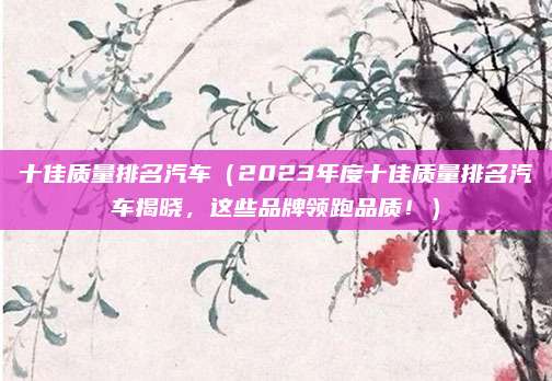 十佳质量排名汽车（2023年度十佳质量排名汽车揭晓，这些品牌领跑品质！）