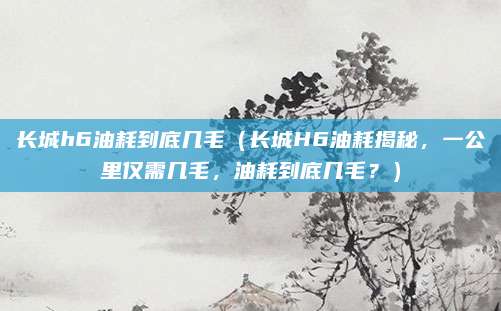 长城h6油耗到底几毛（长城H6油耗揭秘，一公里仅需几毛，油耗到底几毛？）
