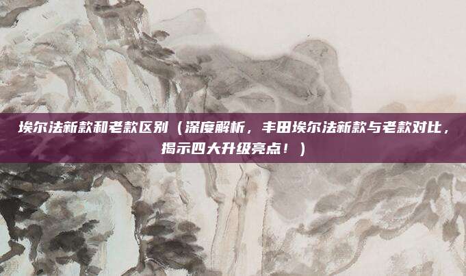 埃尔法新款和老款区别（深度解析，丰田埃尔法新款与老款对比，揭示四大升级亮点！）