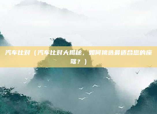 汽车比对（汽车比对大揭秘，如何挑选最适合您的座驾？）