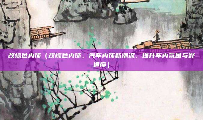 改棕色内饰（改棕色内饰，汽车内饰新潮流，提升车内氛围与舒适度）