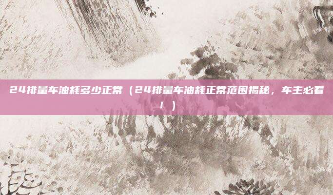 24排量车油耗多少正常（24排量车油耗正常范围揭秘，车主必看！）